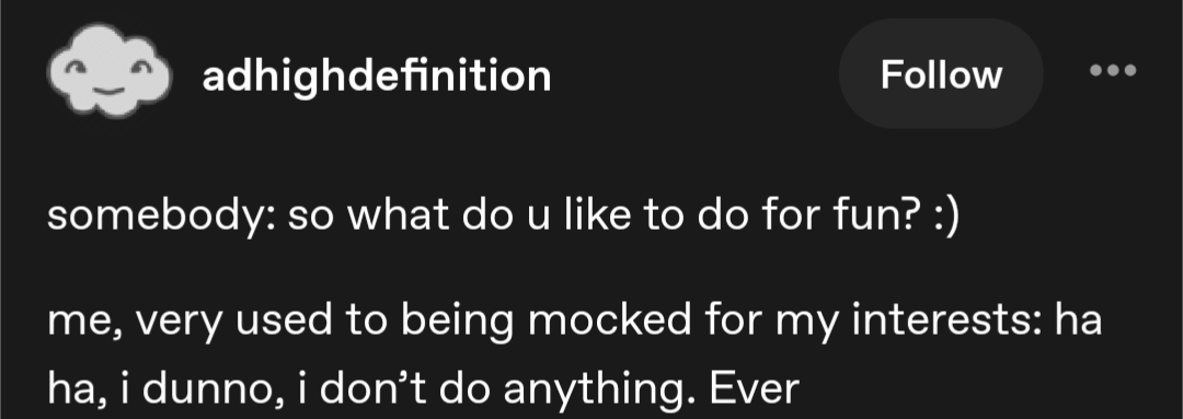 Screenshot of a tumblr social media post by adhighdefinition with the following text: somebody: so what do u like to do for fun? :) me, very used to being mocked for my interests: ha ha, i dunno, i don't do anything. Ever